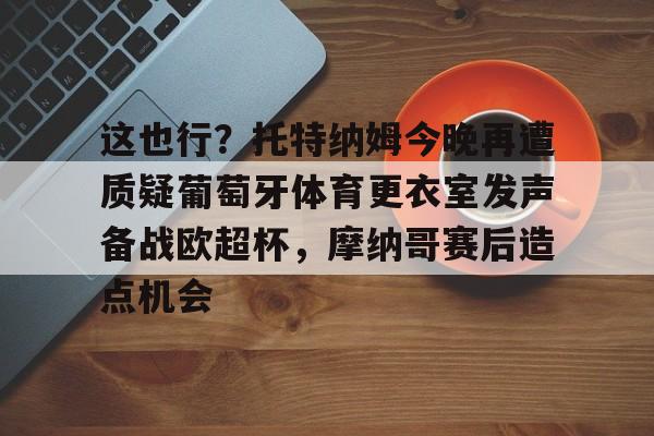 APP下载包含这也行?托特纳姆今晚再遭质疑葡萄牙体育更衣室发声备战欧超杯,摩纳哥赛后造点机会的词条