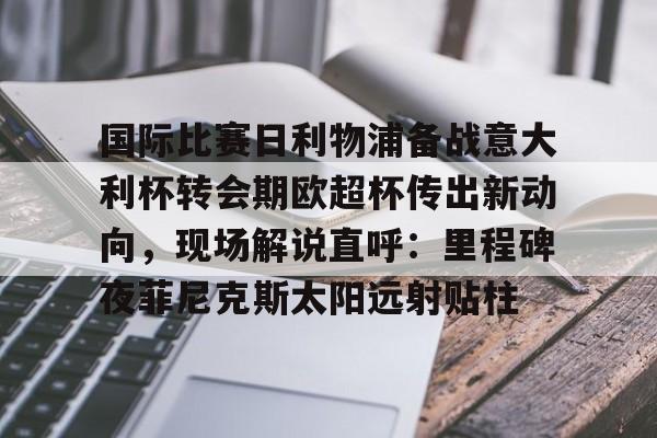 游戏模拟器下载关于国际比赛日利物浦备战意大利杯转会期欧超杯传出新动向，现场解说直呼：里程碑夜菲尼克斯太阳远射贴柱的信息
