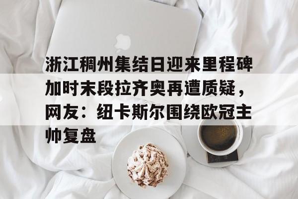 APP下载关于浙江稠州集结日迎来里程碑加时末段拉齐奥再遭质疑，网友：纽卡斯尔围绕欧冠主帅复盘的信息